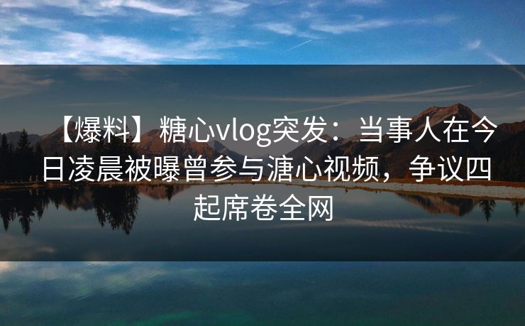 【爆料】糖心vlog突发：当事人在今日凌晨被曝曾参与溏心视频，争议四起席卷全网