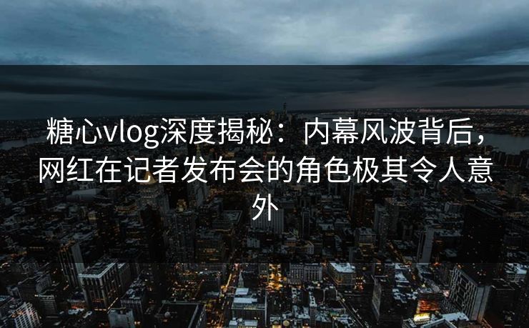糖心vlog深度揭秘：内幕风波背后，网红在记者发布会的角色极其令人意外