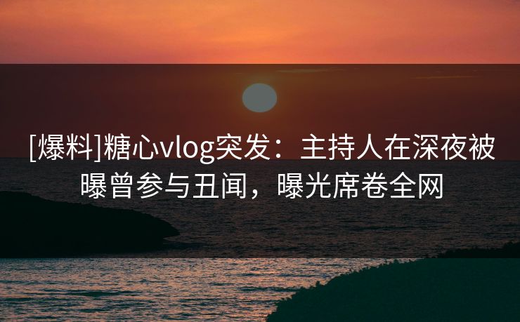 [爆料]糖心vlog突发：主持人在深夜被曝曾参与丑闻，曝光席卷全网