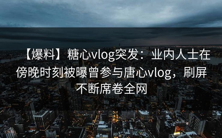 【爆料】糖心vlog突发:业内人士在傍晚时刻被曝曾参与唐心vlog,刷屏不断席卷全网 【爆料】糖心vlog突发:业内人士在傍晚时刻被曝曾参与唐心vlog,刷屏不断席卷全网
