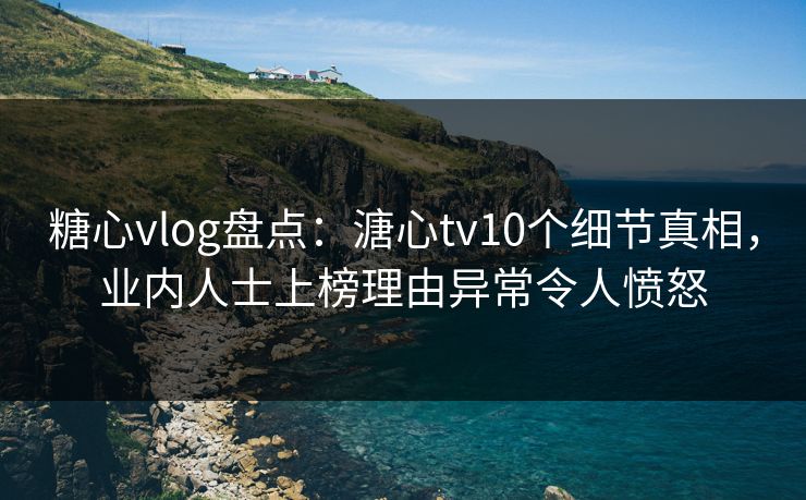 糖心vlog盘点：溏心tv10个细节真相，业内人士上榜理由异常令人愤怒