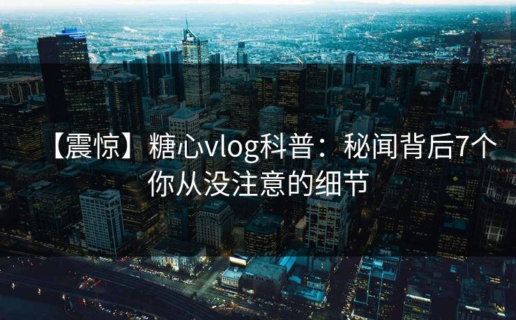 【震惊】糖心vlog科普:秘闻背后7个你从没注意的细节 【震惊】糖心vlog科普:秘闻背后7个你从没注意的细节