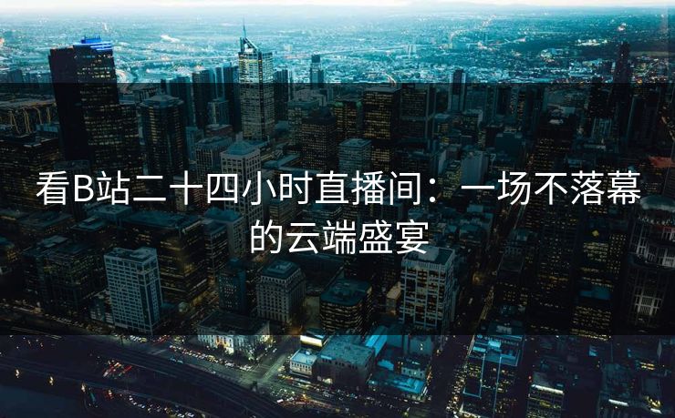 看B站二十四小时直播间：一场不落幕的云端盛宴