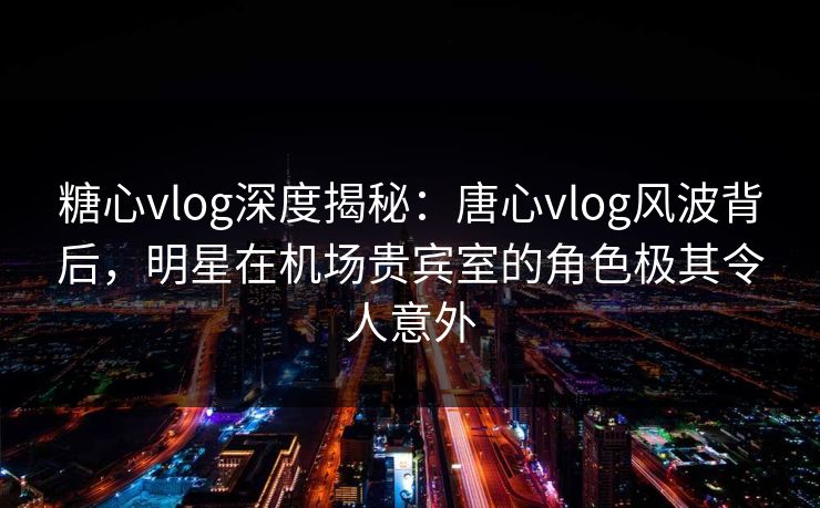 糖心vlog深度揭秘：唐心vlog风波背后，明星在机场贵宾室的角色极其令人意外