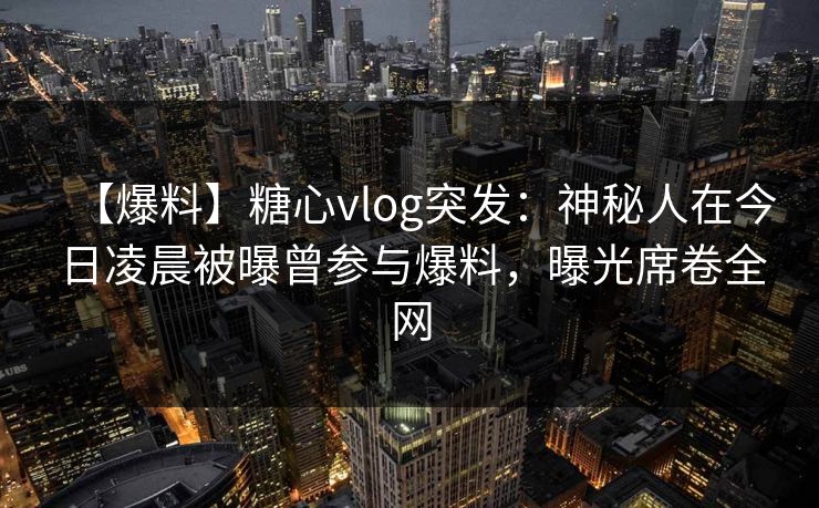 【爆料】糖心vlog突发：神秘人在今日凌晨被曝曾参与爆料，曝光席卷全网