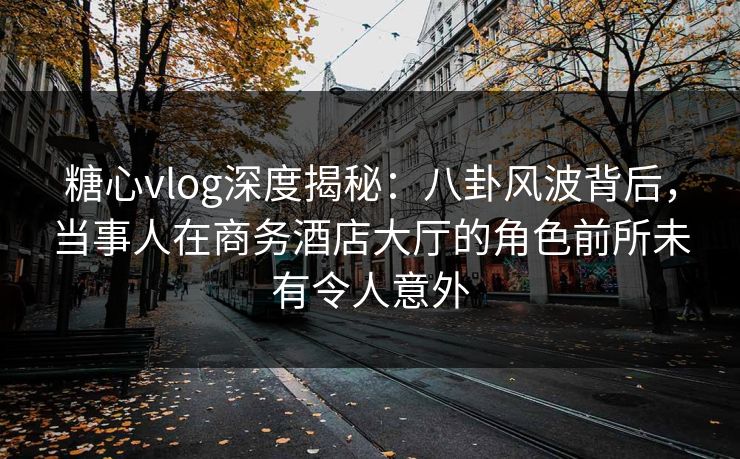 糖心vlog深度揭秘：八卦风波背后，当事人在商务酒店大厅的角色前所未有令人意外
