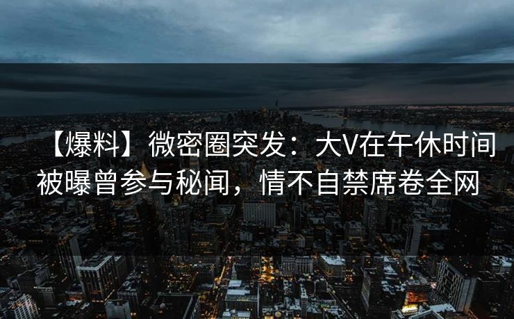【爆料】微密圈突发：大V在午休时间被曝曾参与秘闻，情不自禁席卷全网
