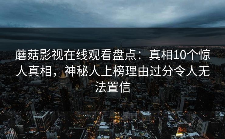 蘑菇影视在线观看盘点:真相10个惊人真相,神秘人上榜理由过分令人无法置信 蘑菇影视在线观看盘点:真相10个惊人真相,神秘人上榜理由过分令人无法置信