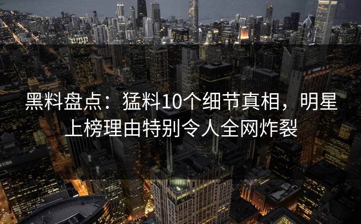 黑料盘点：猛料10个细节真相，明星上榜理由特别令人全网炸裂