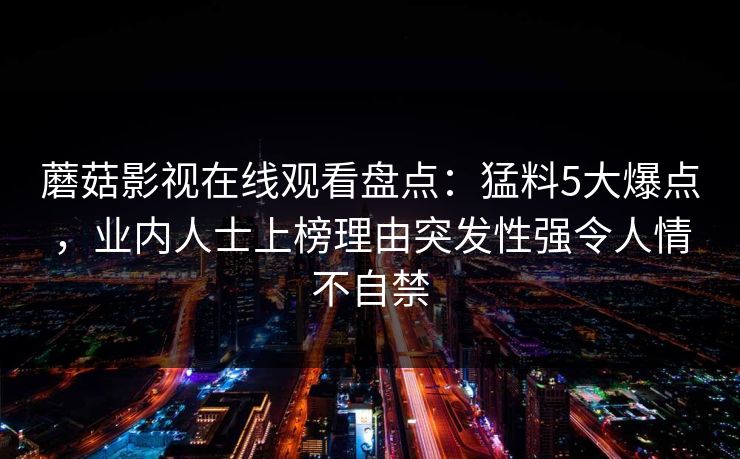 蘑菇影视在线观看盘点:猛料5大爆点,业内人士上榜理由突发性强令人情不自禁 蘑菇影视在线观看盘点:猛料5大爆点,业内人士上榜理由突发性强令人情不自禁