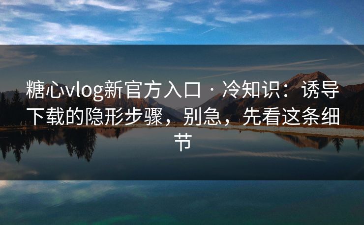 糖心vlog新官方入口 · 冷知识：诱导下载的隐形步骤，别急，先看这条细节