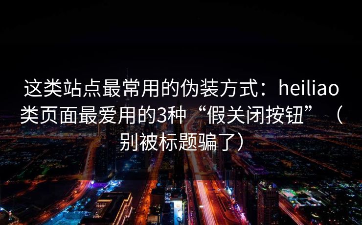 这类站点最常用的伪装方式：heiliao类页面最爱用的3种“假关闭按钮”（别被标题骗了）