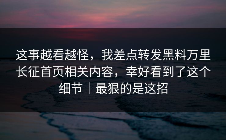 这事越看越怪，我差点转发黑料万里长征首页相关内容，幸好看到了这个细节｜最狠的是这招