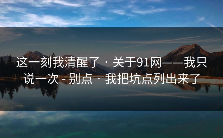 这一刻我清醒了 · 关于91网——我只说一次 - 别点 · 我把坑点列出来了