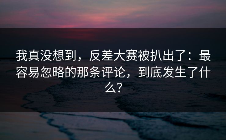 我真没想到，反差大赛被扒出了：最容易忽略的那条评论，到底发生了什么？