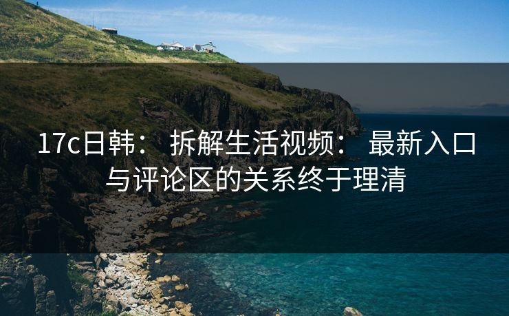17c日韩： 拆解生活视频： 最新入口与评论区的关系终于理清