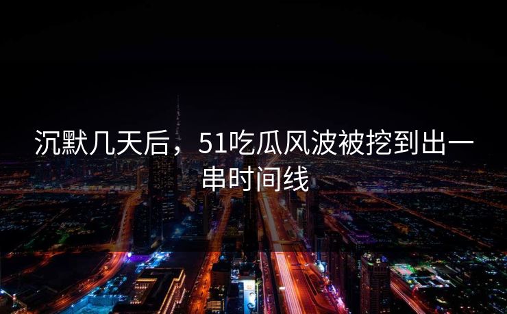 沉默几天后，51吃瓜风波被挖到出一串时间线