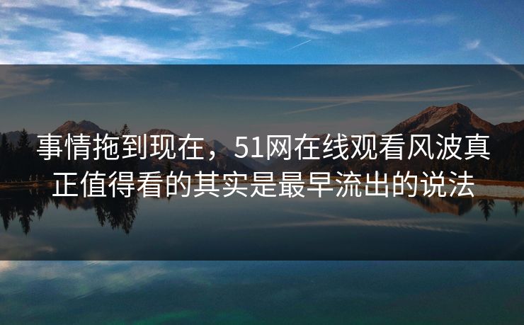 事情拖到现在，51网在线观看风波真正值得看的其实是最早流出的说法