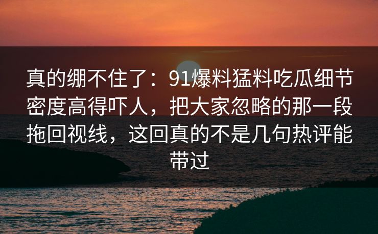真的绷不住了：91爆料猛料吃瓜细节密度高得吓人，把大家忽略的那一段拖回视线，这回真的不是几句热评能带过