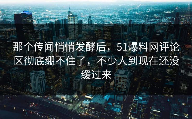 那个传闻悄悄发酵后，51爆料网评论区彻底绷不住了，不少人到现在还没缓过来