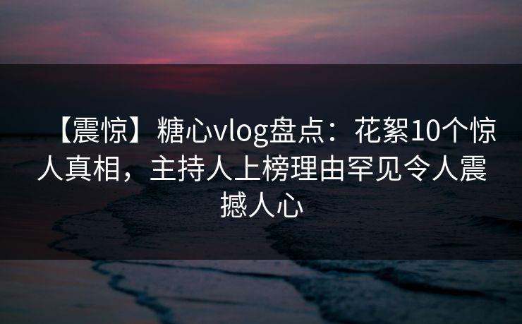 【震惊】糖心vlog盘点：花絮10个惊人真相，主持人上榜理由罕见令人震撼人心