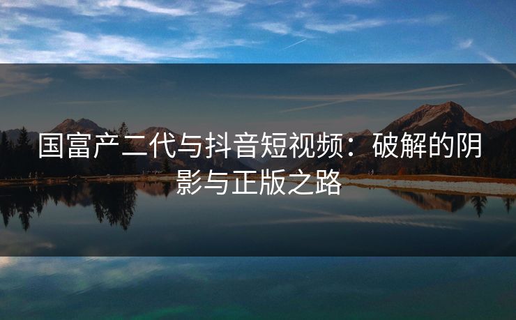 国富产二代与抖音短视频：破解的阴影与正版之路