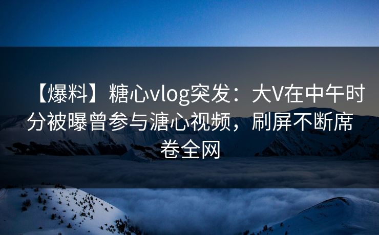 【爆料】糖心vlog突发:大V在中午时分被曝曾参与溏心视频,刷屏不断席卷全网 【爆料】糖心vlog突发:大V在中午时分被曝曾参与溏心视频,刷屏不断席卷全网