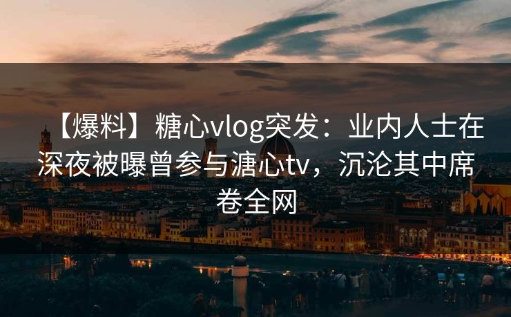【爆料】糖心vlog突发：业内人士在深夜被曝曾参与溏心tv，沉沦其中席卷全网
