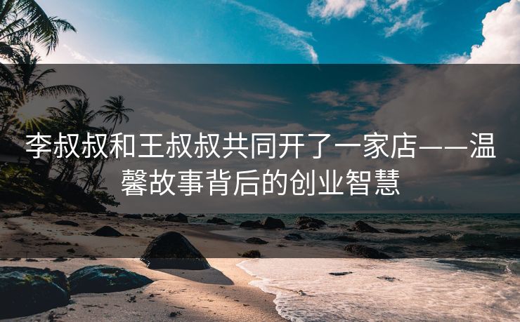 李叔叔和王叔叔共同开了一家店——温馨故事背后的创业智慧 李叔叔和王叔叔共同开了一家店——温馨故事背后的创业智慧