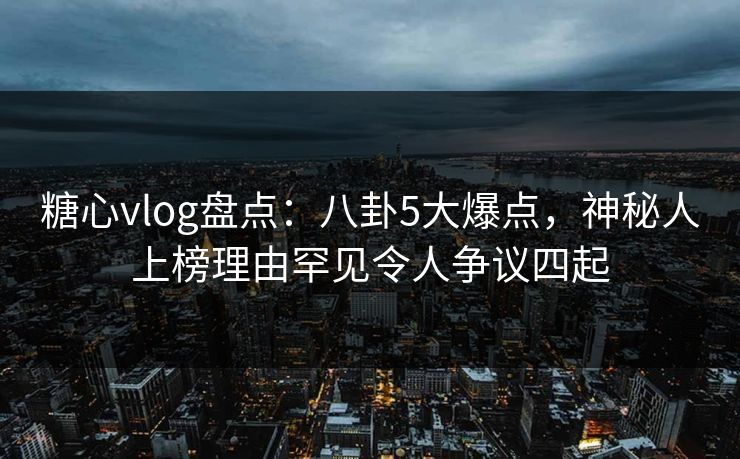 糖心vlog盘点:八卦5大爆点,神秘人上榜理由罕见令人争议四起 糖心vlog盘点:八卦5大爆点,神秘人上榜理由罕见令人争议四起