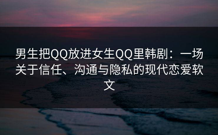 男生把QQ放进女生QQ里韩剧：一场关于信任、沟通与隐私的现代恋爱软文