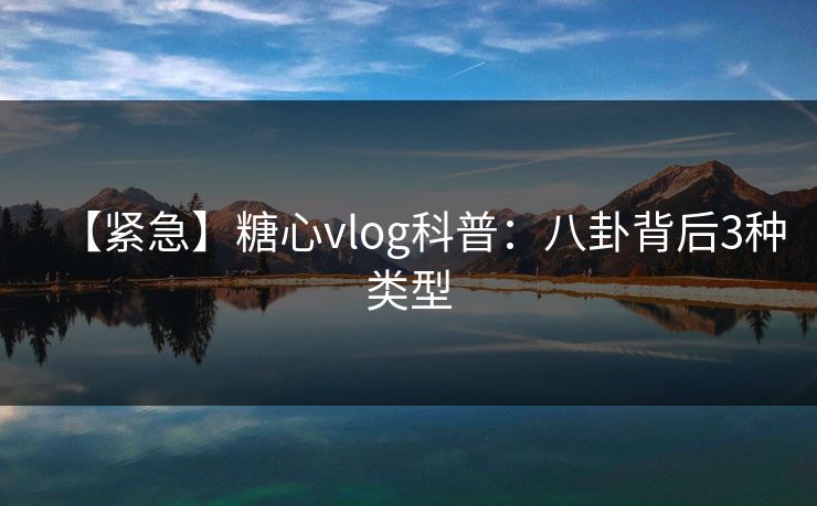【紧急】糖心vlog科普：八卦背后3种类型