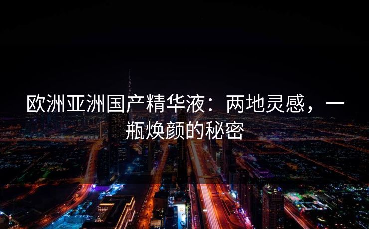 欧洲亚洲国产精华液：两地灵感，一瓶焕颜的秘密