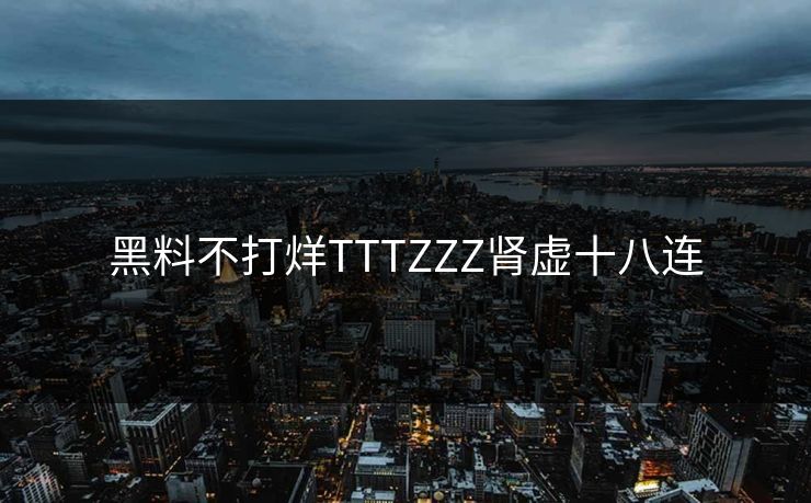 黑料不打烊TTTZZZ肾虚十八连