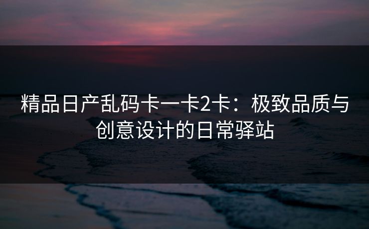 精品日产乱码卡一卡2卡：极致品质与创意设计的日常驿站