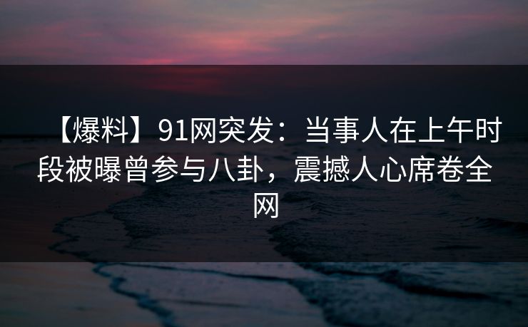 【爆料】91网突发：当事人在上午时段被曝曾参与八卦，震撼人心席卷全网