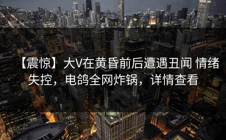 【震惊】大V在黄昏前后遭遇丑闻 情绪失控,电鸽全网炸锅,详情查看 【震惊】大V在黄昏前后遭遇丑闻 情绪失控,电鸽全网炸锅,详情查看