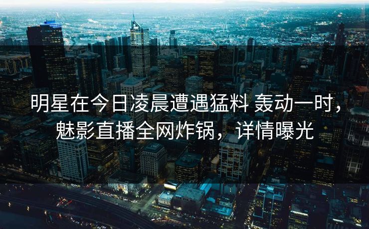 明星在今日凌晨遭遇猛料 轰动一时，魅影直播全网炸锅，详情曝光