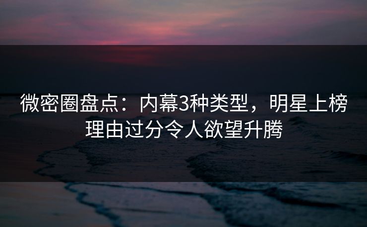 微密圈盘点：内幕3种类型，明星上榜理由过分令人欲望升腾