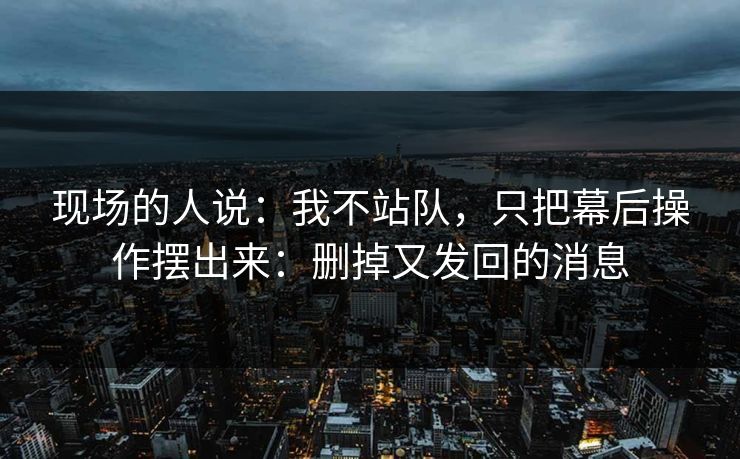 现场的人说：我不站队，只把幕后操作摆出来：删掉又发回的消息