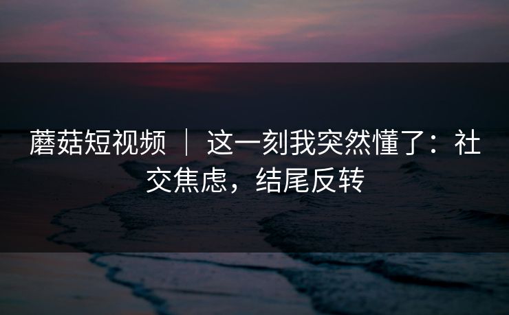 蘑菇短视频 ｜ 这一刻我突然懂了：社交焦虑，结尾反转