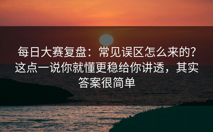 每日大赛复盘：常见误区怎么来的？这点一说你就懂更稳给你讲透，其实答案很简单