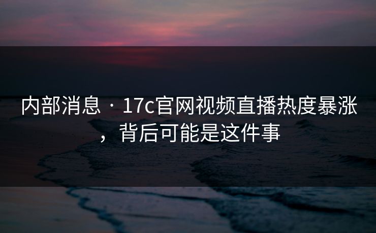 内部消息 · 17c官网视频直播热度暴涨，背后可能是这件事