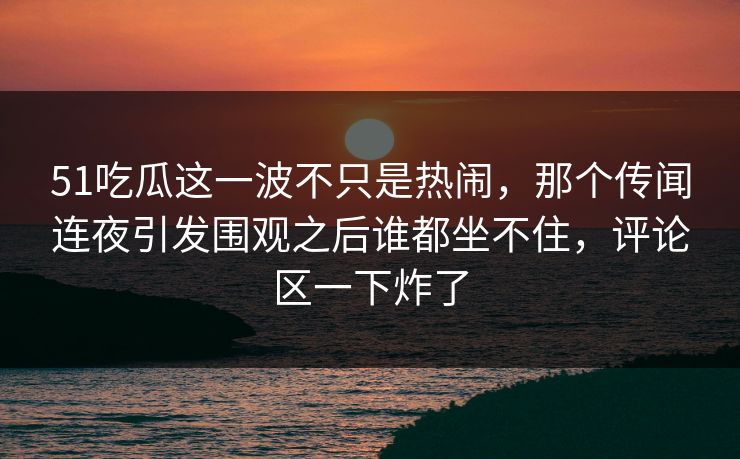 51吃瓜这一波不只是热闹,那个传闻连夜引发围观之后谁都坐不住,评论区一下炸了 51吃瓜这一波不只是热闹,那个传闻连夜引发围观之后谁都坐不住,评论区一下炸了